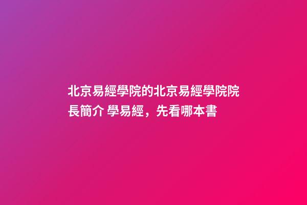 北京易經學院的北京易經學院院長簡介 學易經，先看哪本書-第1張-觀點-玄機派